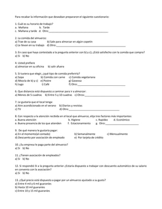 Para recabar la información que deseaban prepararon el siguiente cuestionario:
1. Cuál es su horario de trabajo?
a. Mañana b. Tarde
c. Mañana y tarde d. Otro:_________________________________________
2. La comida del almuerzo:
a) Trae de su casa b) Sale para almorzar en algún copetín
c) Le llevan en su trabajo d) Otro:________________________________________________
3. En caso que haya contestado a la pregunta anterior con b) y c); ¿Está satisfecho con la comida que compra?
a) Si b) No
4. Usted prefiere
a) almorzar en su oficina b) salir afuera
5. Si tuviera que elegir, ¿qué tipo de comida preferiría?
a) Sopa b) Comida con carne c) Comida vegetariana
d) Mezcla de b) y c) e) Postre g) Gaseosa
h) Jugo i) Café f) Otro:_________________________________
6. Que distancia está dispuesto a caminar para ir a almorzar:
a) Menos de 5 cuadras b) Entre 5 y 10 cuadras c) Otros:_______________________________
7. Le gustaría que el local tenga:
a) Aire acondicionado en el verano b) Diarios y revistas
c) TV d) Otro:___________________________________
8. Con respecto a la atención recibida en el local que almuerce, elija tres factores más importantes:
a. Buena atención b. Higiene c. Rapidez d. Económico
e. Buena presencia de los que atienden f. Estacionamiento g. Otro:_______________________
9. De qué manera le gustaría pagar:
a) En el momento(al contado) b) Semanalmente c) Mensualmente
d) Descuento por asociación de empleado e) Por tarjeta de crédito
10. ¿Su empresa le paga parte del almuerzo?
a) Si b) No
11. ¿Tienen asociación de empleados?
a) Si b) No
12. Si respondió SI a la pregunta anterior ¿Estaría dispuesto a trabajar con descuento automático de su salario
en convenio con la asociación?
a) Si b) No
13. ¿Qué precio está dispuesto a pagar por un almuerzo ajustado a su gusto?
a) Entre 4 mil y 6 mil guaraníes
b) Hasta 10 mil guaraníes
c) Entre 10 y 15 mil guaraníes
 