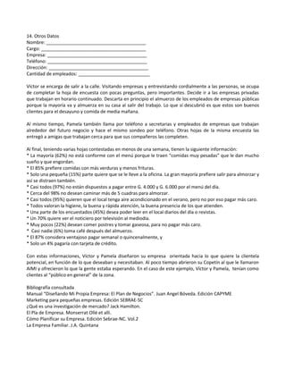 14. Otros Datos
Nombre: _______________________________________
Cargo: _________________________________________
Empresa: _______________________________________
Teléfono: _______________________________________
Dirección: _______________________________________
Cantidad de empleados: ____________________________
Víctor se encarga de salir a la calle. Visitando empresas y entrevistando cordialmente a las personas, se ocupa
de completar la hoja de encuesta con pocas preguntas, pero importantes. Decide ir a las empresas privadas
que trabajan en horario continuado. Descarta en principio el almuerzo de los empleados de empresas públicas
porque la mayoría va y almuerza en su casa al salir del trabajo. Lo que sí descubrió es que estos son buenos
clientes para el desayuno y comida de media mañana.
Al mismo tiempo, Pamela también llama por teléfono a secretarias y empleados de empresas que trabajan
alrededor del futuro negocio y hace el mismo sondeo por teléfono. Otras hojas de la misma encuesta las
entregó a amigas que trabajan cerca para que sus compañeros las completen.
Al final, teniendo varias hojas contestadas en menos de una semana, tienen la siguiente información:
* La mayoría (62%) no está conforme con el menú porque le traen “comidas muy pesadas” que le dan mucho
sueño y que engordan.
* El 85% prefiere comidas con más verduras y menos frituras.
* Solo una pequeña (15%) parte quiere que se le lleve a la oficina. La gran mayoría prefiere salir para almorzar y
así se distraen también.
* Casi todos (97%) no están dispuestos a pagar entre G. 4.000 y G. 6.000 por el menú del día.
* Cerca del 98% no desean caminar más de 5 cuadras para almorzar.
* Casi todos (95%) quieren que el local tenga aire acondicionado en el verano, pero no por eso pagar más caro.
* Todos valoran la higiene, la buena y rápida atención, la buena presencia de los que atienden.
* Una parte de los encuestados (45%) desea poder leer en el local diarios del día o revistas.
* Un 70% quiere ver el noticiero por televisión al mediodía.
* Muy pocos (22%) desean comer postres y tomar gaseosa, para no pagar más caro.
* Casi nadie (6%) toma café después del almuerzo.
* El 87% considera ventajoso pagar semanal o quincenalmente, y
* Solo un 4% pagaría con tarjeta de crédito.
Con estas informaciones, Víctor y Pamela diseñaron su empresa orientada hacia lo que quiere la clientela
potencial, en función de lo que deseaban y necesitaban. Al poco tiempo abrieron su Copetín al que le llamaron
AIMI y ofrecieron lo que la gente estaba esperando. En el caso de este ejemplo, Víctor y Pamela, tenían como
clientes al “público en general” de la zona.
Bibliografía consultada
Manual “Diseñando Mi Propia Empresa: El Plan de Negocios”. Juan Angel Bóveda. Edición CAPYME
Marketing para pequeñas empresas. Edición SEBRAE-SC
¿Qué es una investigación de mercado? Jack Hamilton.
El Pla de Empresa. Monserrat Ollé et alli.
Cómo Planificar su Empresa. Edición Sebrae-NC. Vol.2
La Empresa Familiar. J.A. Quintana
 
