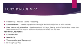 FUNCTIONS OF MRP
 Forecasting - Accurate Material Forecasting.
 Reducing waste - Changes in production can trigger automatic responses in BOM handling.
 Floor control and scheduling - Data integration is key here. Material receipts is compared to data from
customer demand that ensures customer demands are met without shortage.
ADDITIONAL FEATURES:
 Cost estimates
 Order entry
 Vendor relationship Management
 Reduces Lead Time
 