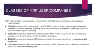 CLASSES OF MRP USER/COMPANIES
MRP systems fall into four categories, often identified as ABCD, in terms of use and organizational
implementation.
 CLASS A represents full implementation of MRP. MRP system is tied up with company’s financial
system and includes capacity planning, shop floor dispatching, and vendor scheduling as well as
links with human resource planning.
 CLASS B represents a less than full implementation. MRP system is confined in the manufacturing
area; however, it encompasses master production scheduling.
 CLASS C represents a classical MRP approach in which the system is confined to management of
inventories.
 CLASS D represents a data processing application of MRP. System is used for keeping track of data
rather than as decision-making tool.
 