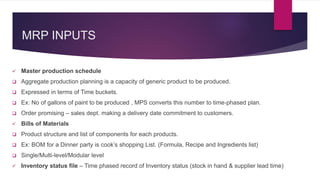 MRP INPUTS
 Master production schedule
 Aggregate production planning is a capacity of generic product to be produced.
 Expressed in terms of Time buckets.
 Ex: No of gallons of paint to be produced , MPS converts this number to time-phased plan.
 Order promising – sales dept. making a delivery date commitment to customers.
 Bills of Materials
 Product structure and list of components for each products.
 Ex: BOM for a Dinner party is cook’s shopping List. (Formula, Recipe and Ingredients list)
 Single/Multi-level/Modular level
 Inventory status file – Time phased record of Inventory status (stock in hand & supplier lead time)
 