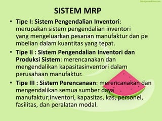 SISTEM MRP
• Tipe I: Sistem Pengendalian Inventori:
merupakan sistem pengendalian inventori
yang mengeluarkan pesanan manufaktur dan pe
mbelian dalam kuantitas yang tepat.
• Tipe II : Sistem Pengendalian Inventori dan
Produksi Sistem: merencanakan dan
mengendalikan kapasitasinventori dalam
perusahaan manufaktur.
• Tipe III : Sistem Perencanaan: merencanakan dan
mengendalikan semua sumber daya
manufaktur;inventori, kapasitas, kas, personel,
fasilitas, dan peralatan modal.
 