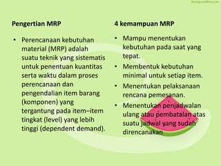Pengertian MRP
• Perencanaan kebutuhan
material (MRP) adalah
suatu teknik yang sistematis
untuk penentuan kuantitas
serta waktu dalam proses
perencanaan dan
pengendalian item barang
(komponen) yang
tergantung pada item–item
tingkat (level) yang lebih
tinggi (dependent demand).
4 kemampuan MRP
• Mampu menentukan
kebutuhan pada saat yang
tepat.
• Membentuk kebutuhan
minimal untuk setiap item.
• Menentukan pelaksanaan
rencana pemesanan.
• Menentukan penjadwalan
ulang atau pembatalan atas
suatu jadwal yang sudah
direncanakan
 