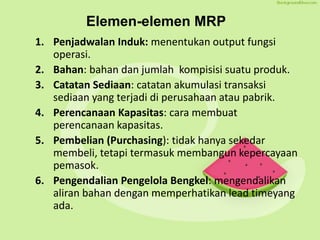 Elemen-elemen MRP
1. Penjadwalan Induk: menentukan output fungsi
operasi.
2. Bahan: bahan dan jumlah kompisisi suatu produk.
3. Catatan Sediaan: catatan akumulasi transaksi
sediaan yang terjadi di perusahaan atau pabrik.
4. Perencanaan Kapasitas: cara membuat
perencanaan kapasitas.
5. Pembelian (Purchasing): tidak hanya sekedar
membeli, tetapi termasuk membangun kepercayaan
pemasok.
6. Pengendalian Pengelola Bengkel: mengendalikan
aliran bahan dengan memperhatikan lead timeyang
ada.
 