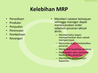 Kelebihan MRP
• Persediaan
• Produksi
• Penjualan
• Perencaan
• Pembeliaan
• Keuangan
• Memberi catatan kemajuan
sehingga manager dapat
merencanakan order
sebelum pesanan aktual
dirilis
– Memberitahu kapan
memperlambat akan sebaik
mempercepat
– Menunda atau membatalkan
pesanan
– Mengubah kuantitas pesanan
– Memajukan atau menunda
batas waktu pesanan
– Membantu perencanaan
kapasitas
 