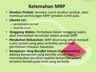 Kelemahan MRP
• Struktur Produk: Semakin rumit struktur produk, akan
membuat perhitungan MRP semakin rumit pula.
• Ukuran Lot:
– pendekatan period
– level by level
• Tenggang Waktu: Perbedaan dalam tenggang waktu
akan menambah kerumitan dalam proses MRP.
• Perubahan Kebutuhan: MRP dirancang untuk menjadi
suatu system yang peka terhadap perubahan
permintaan maupun kapasitas.
• Komponen Yang Bersifat Umum (Communality):
Adanya komponen yang bersifat umum akan
menimbulkan kesulitan apabila komponen umum
tersebut berada pada level yang berbeda
 