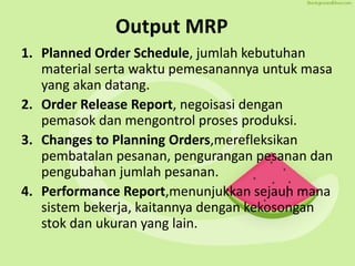 Output MRP
1. Planned Order Schedule, jumlah kebutuhan
material serta waktu pemesanannya untuk masa
yang akan datang.
2. Order Release Report, negoisasi dengan
pemasok dan mengontrol proses produksi.
3. Changes to Planning Orders,merefleksikan
pembatalan pesanan, pengurangan pesanan dan
pengubahan jumlah pesanan.
4. Performance Report,menunjukkan sejauh mana
sistem bekerja, kaitannya dengan kekosongan
stok dan ukuran yang lain.
 