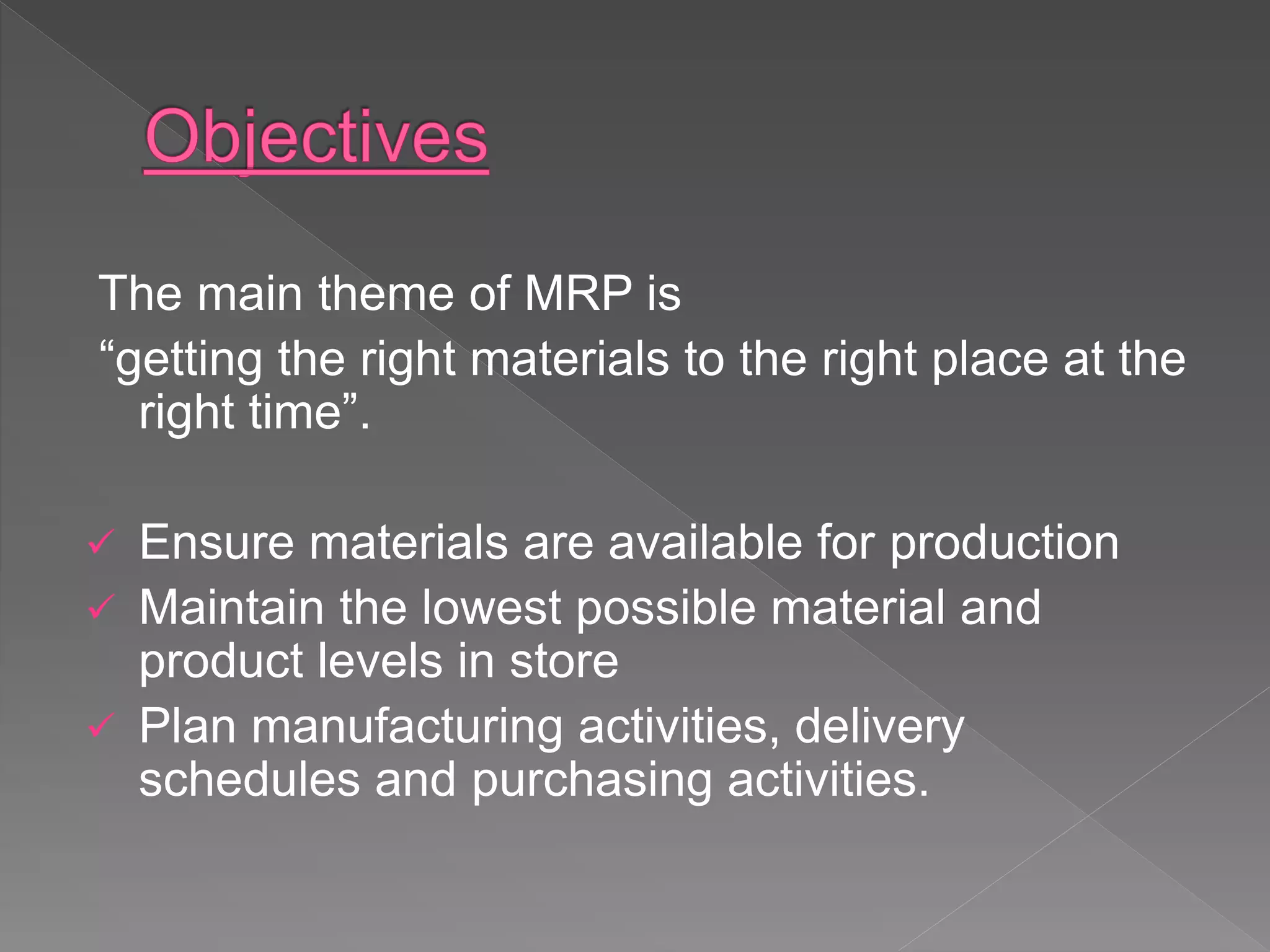 The main theme of MRP is
“getting the right materials to the right place at the
right time”.
 Ensure materials are available for production
 Maintain the lowest possible material and
product levels in store
 Plan manufacturing activities, delivery
schedules and purchasing activities.
 