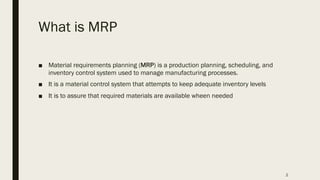 What is MRP
■ Material requirements planning (MRP) is a production planning, scheduling, and
inventory control system used to manage manufacturing processes.
■ It is a material control system that attempts to keep adequate inventory levels
■ It is to assure that required materials are available wheen needed
2
 