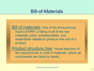 10
Introduction to Operations Management
Bill-of-Materials
Bill of materials: One of the three primary
inputs of MRP; a listing of all of the raw
materials, parts, subassemblies, and
assemblies needed to produce one unit of a
product.
Product structure tree: Visual depiction of
the requirements in a bill of materials, where all
components are listed by levels.
 