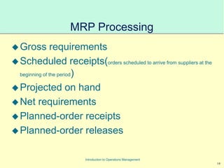 14
Introduction to Operations Management
MRP Processing
Gross requirements
Scheduled receipts(orders scheduled to arrive from suppliers at the
beginning of the period)
Projected on hand
Net requirements
Planned-order receipts
Planned-order releases
 