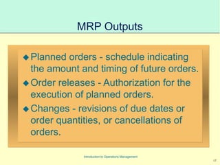 17
Introduction to Operations Management
MRP Outputs
Planned orders - schedule indicating
the amount and timing of future orders.
Order releases - Authorization for the
execution of planned orders.
Changes - revisions of due dates or
order quantities, or cancellations of
orders.
 