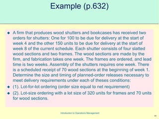 18
Introduction to Operations Management
Example (p.632)
 A firm that produces wood shutters and bookcases has received two
orders for shutters: One for 100 to be due for delivery at the start of
week 4 and the other 150 units to be due for delivery at the start of
week 8 of the current schedule. Each shutter consists of four slatted
wood sections and two frames. The wood sections are made by the
firm, and fabrication takes one week. The frames are ordered, and lead
time is two weeks. Assembly of the shutters requires one week. There
is a scheduled receipt of 70 wood sections at the beginning of week 1.
Determine the size and timing of planned-order releases necessary to
meet delivery requirements under each of theses conditions:
 (1). Lot-for-lot ordering (order size equal to net requirement)
 (2). Lot-size ordering with a lot size of 320 units for frames and 70 units
for wood sections.
 