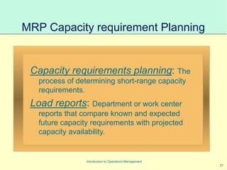 27
Introduction to Operations Management
MRP Capacity requirement Planning
Capacity requirements planning: The
process of determining short-range capacity
requirements.
Load reports: Department or work center
reports that compare known and expected
future capacity requirements with projected
capacity availability.
 