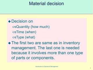 5
Introduction to Operations Management
Material decision
Decision on
Quantity (how much)
Time (when)
Type (what)
The first two are same as in inventory
management. The last one is needed
because it involves more than one type
of parts or components.
 