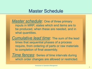 9
Introduction to Operations Management
Master Schedule
Master schedule: One of three primary
inputs in MRP; states which end items are to
be produced, when these are needed, and in
what quantities.
Cumulative lead time: The sum of the lead
times that sequential phases of a process
require, from ordering of parts or raw materials
to completion of final assembly.
Time fences: Series of time intervals during
which order changes are allowed or restricted.
 