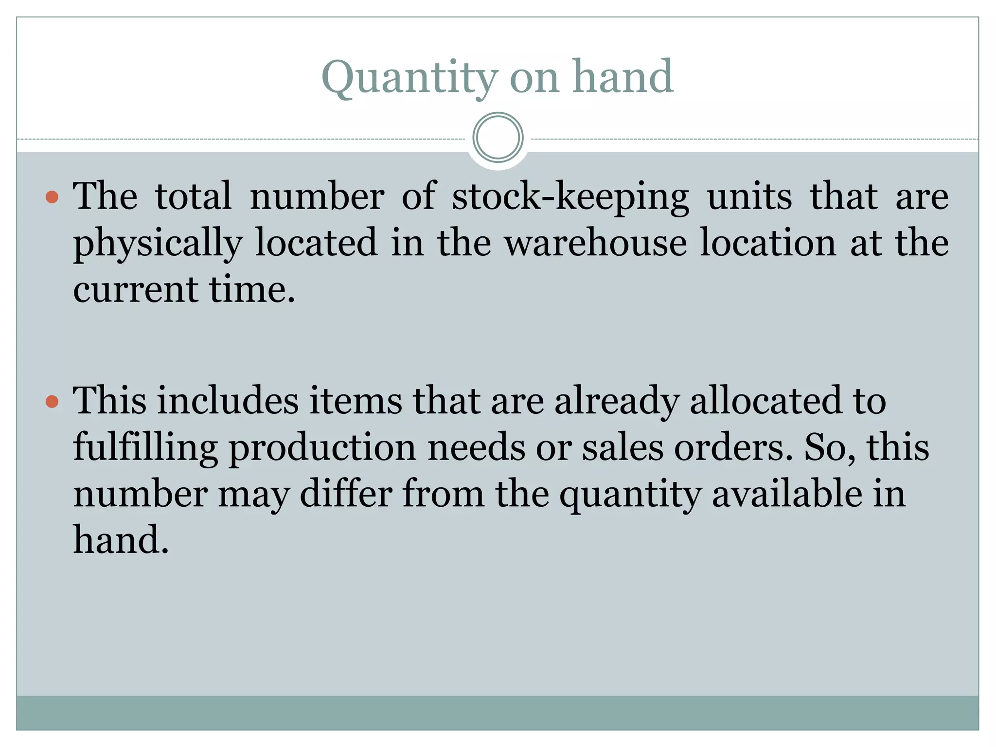 Quantity on hand
 The total number of stock-keeping units that are
physically located in the warehouse location at the
current time.
 This includes items that are already allocated to
fulfilling production needs or sales orders. So, this
number may differ from the quantity available in
hand.
 