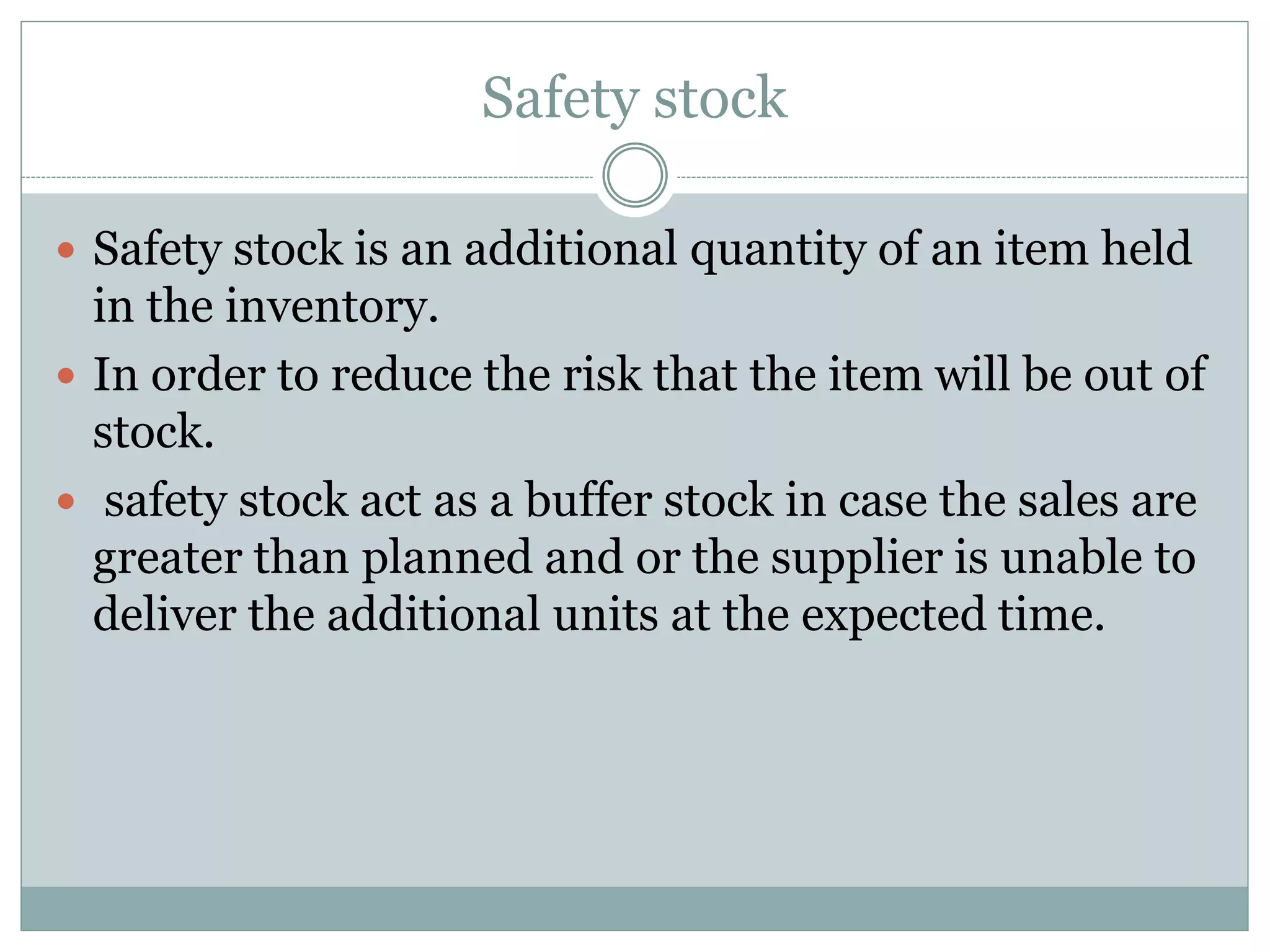 Safety stock
 Safety stock is an additional quantity of an item held
in the inventory.
 In order to reduce the risk that the item will be out of
stock.
 safety stock act as a buffer stock in case the sales are
greater than planned and or the supplier is unable to
deliver the additional units at the expected time.
 