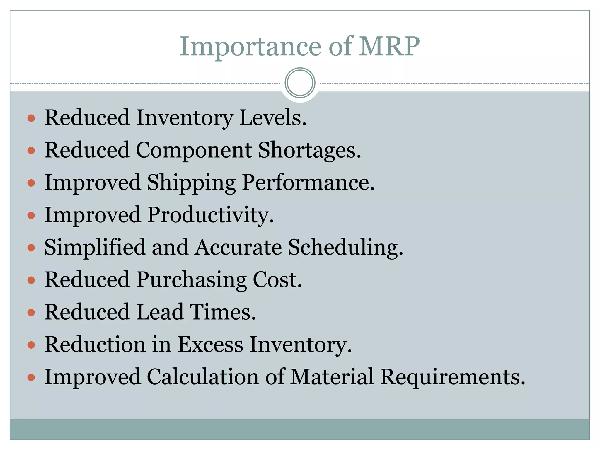 Importance of MRP
 Reduced Inventory Levels.
 Reduced Component Shortages.
 Improved Shipping Performance.
 Improved Productivity.
 Simplified and Accurate Scheduling.
 Reduced Purchasing Cost.
 Reduced Lead Times.
 Reduction in Excess Inventory.
 Improved Calculation of Material Requirements.
 
