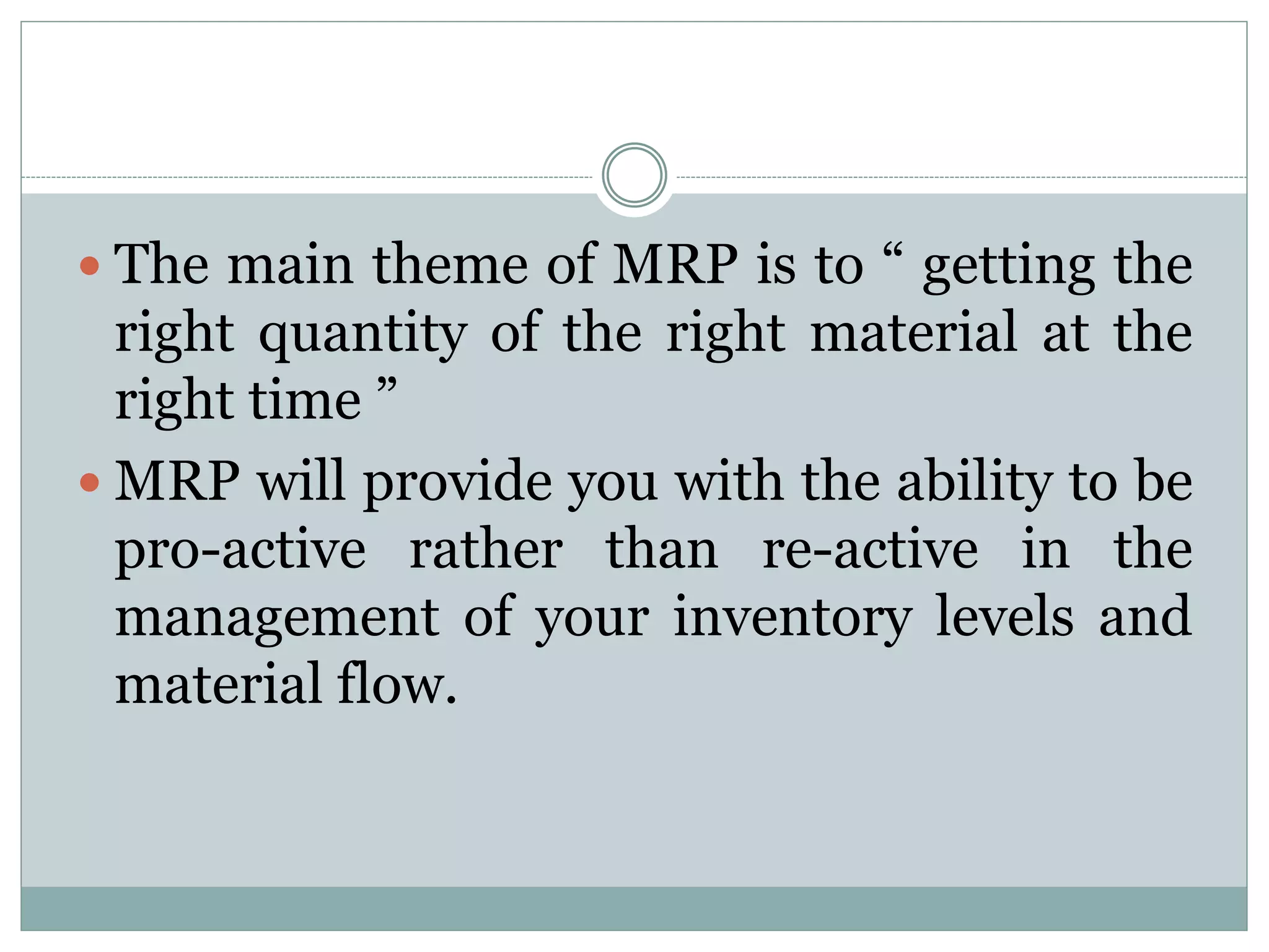  The main theme of MRP is to “ getting the
right quantity of the right material at the
right time ”
 MRP will provide you with the ability to be
pro-active rather than re-active in the
management of your inventory levels and
material flow.
 