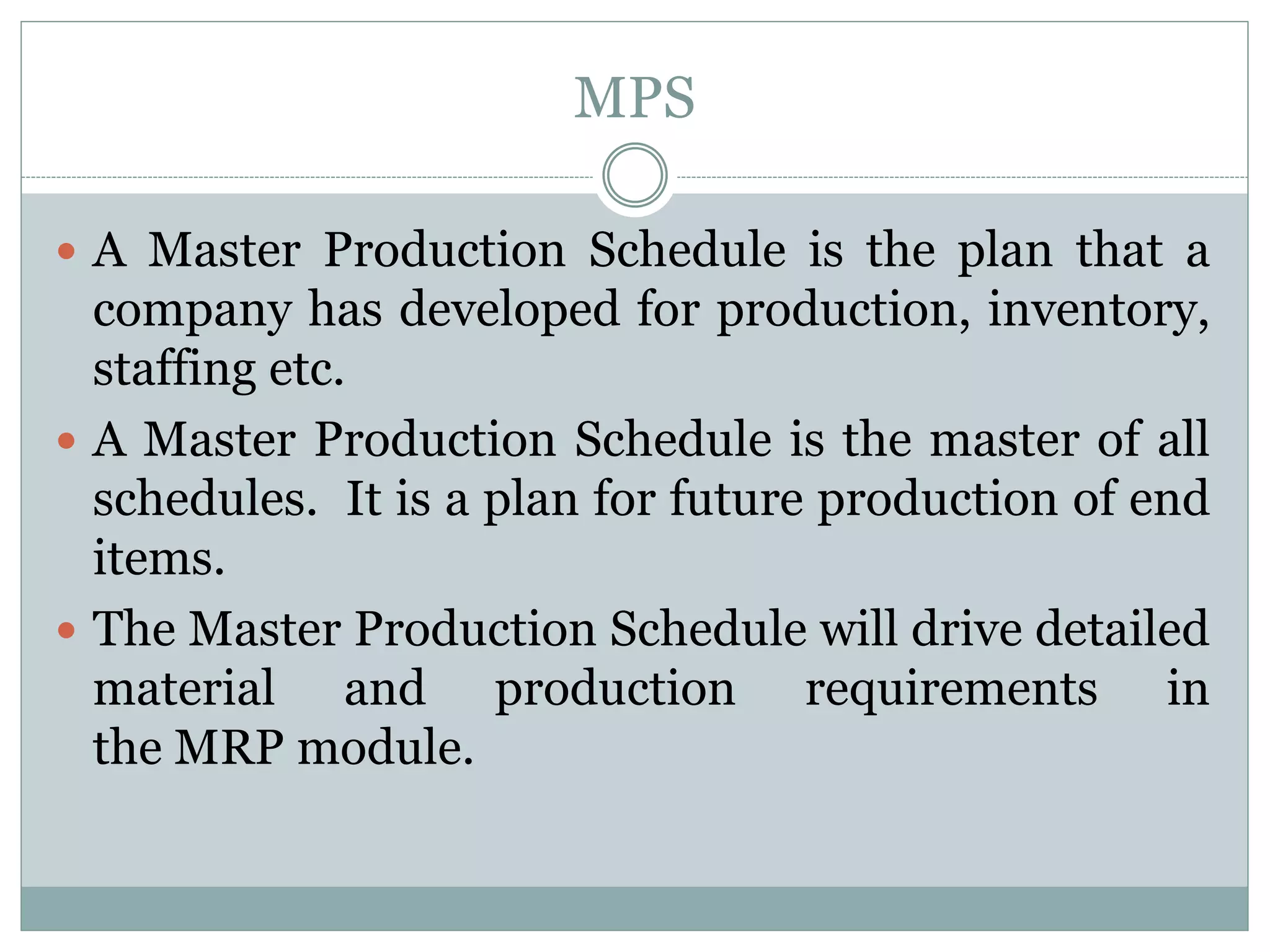 MPS
 A Master Production Schedule is the plan that a
company has developed for production, inventory,
staffing etc.
 A Master Production Schedule is the master of all
schedules. It is a plan for future production of end
items.
 The Master Production Schedule will drive detailed
material and production requirements in
the MRP module.
 