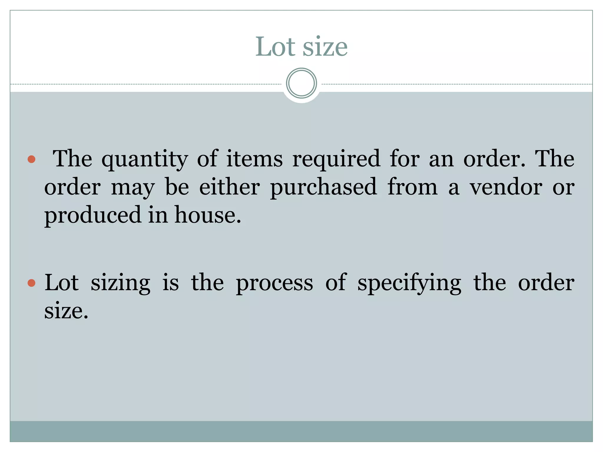 Lot size
 The quantity of items required for an order. The
order may be either purchased from a vendor or
produced in house.
 Lot sizing is the process of specifying the order
size.
 