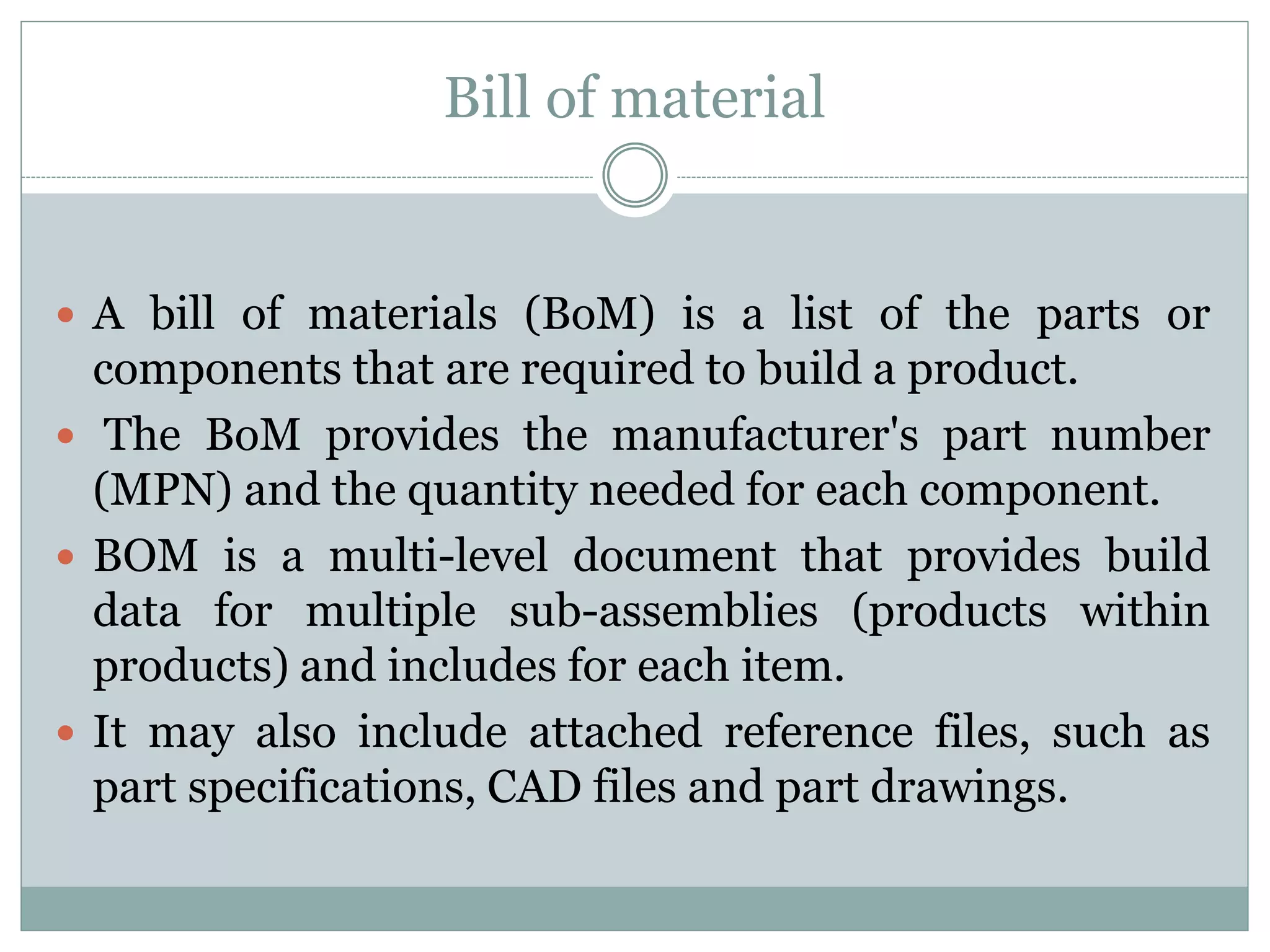 Bill of material
 A bill of materials (BoM) is a list of the parts or
components that are required to build a product.
 The BoM provides the manufacturer's part number
(MPN) and the quantity needed for each component.
 BOM is a multi-level document that provides build
data for multiple sub-assemblies (products within
products) and includes for each item.
 It may also include attached reference files, such as
part specifications, CAD files and part drawings.
 