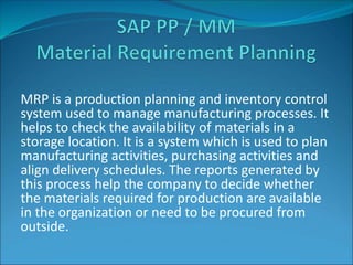 MRP is a production planning and inventory control
system used to manage manufacturing processes. It
helps to check the availability of materials in a
storage location. It is a system which is used to plan
manufacturing activities, purchasing activities and
align delivery schedules. The reports generated by
this process help the company to decide whether
the materials required for production are available
in the organization or need to be procured from
outside.
 
