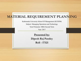 MATERIAL REQUIREMENT PLANNING
Kathmandu University School Of Management (KUSOM)
Subject: Managing Operations and Technology
Term/Trimester: MBA Second Term
Year: 2017
Presented by:
Dipesh Raj Pandey
Roll - 17321
 