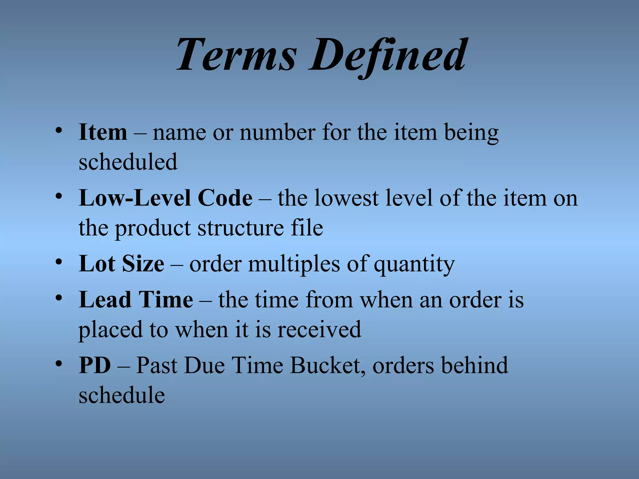 Terms Defined Item  – name or number for the item being scheduled Low-Level Code  – the lowest level of the item on the product structure file Lot Size  – order multiples of quantity Lead Time  – the time from when an order is placed to when it is received PD  – Past Due Time Bucket, orders behind schedule 