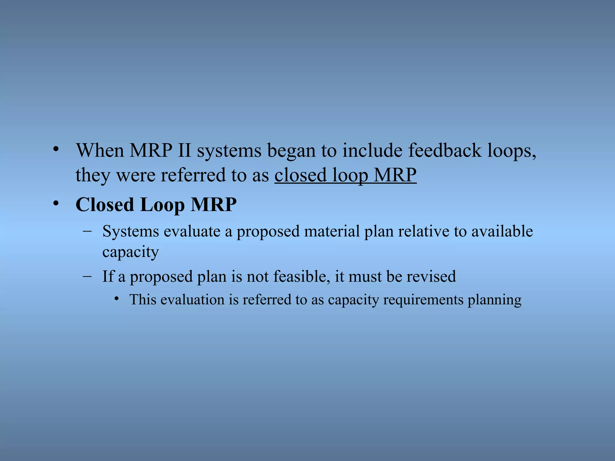 When MRP II systems began to include feedback loops, they were referred to as  closed loop MRP Closed Loop MRP Systems evaluate a proposed material plan relative to available capacity If a proposed plan is not feasible, it must be revised This evaluation is referred to as capacity requirements planning 