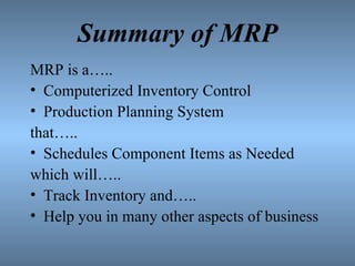 Summary of MRP MRP is a….. Computerized Inventory Control Production Planning System that….. Schedules Component Items as Needed which will….. Track Inventory and….. Help you in many other aspects of business 