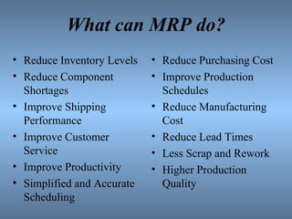 What can MRP do? Reduce Inventory Levels Reduce Component Shortages Improve Shipping Performance Improve Customer Service Improve Productivity Simplified and Accurate Scheduling Reduce Purchasing Cost Improve Production Schedules Reduce Manufacturing Cost Reduce Lead Times Less Scrap and Rework Higher Production Quality 