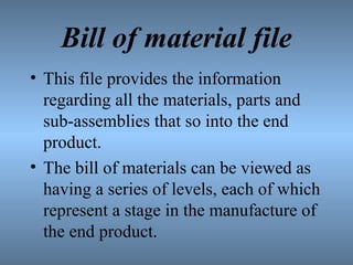 Bill of material file
• This file provides the information
regarding all the materials, parts and
sub-assemblies that so into the end
product.
• The bill of materials can be viewed as
having a series of levels, each of which
represent a stage in the manufacture of
the end product.
 