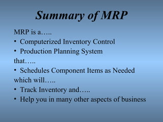 Summary of MRP
MRP is a…..
• Computerized Inventory Control
• Production Planning System
that…..
• Schedules Component Items as Needed
which will…..
• Track Inventory and…..
• Help you in many other aspects of business
 
