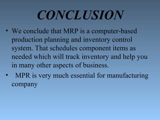 CONCLUSION
• We conclude that MRP is a computer-based
production planning and inventory control
system. That schedules component items as
needed which will track inventory and help you
in many other aspects of business.
• MPR is very much essential for manufacturing
company
 