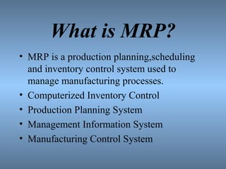 What is MRP?
• MRP is a production planning,scheduling
and inventory control system used to
manage manufacturing processes.
• Computerized Inventory Control
• Production Planning System
• Management Information System
• Manufacturing Control System
 