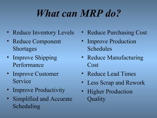 What can MRP do?
• Reduce Inventory Levels
• Reduce Component
Shortages
• Improve Shipping
Performance
• Improve Customer
Service
• Improve Productivity
• Simplified and Accurate
Scheduling
• Reduce Purchasing Cost
• Improve Production
Schedules
• Reduce Manufacturing
Cost
• Reduce Lead Times
• Less Scrap and Rework
• Higher Production
Quality
 