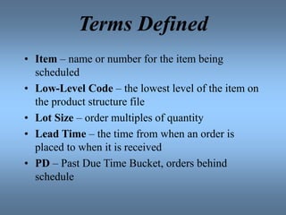 Terms Defined
• Item – name or number for the item being
scheduled
• Low-Level Code – the lowest level of the item on
the product structure file
• Lot Size – order multiples of quantity
• Lead Time – the time from when an order is
placed to when it is received
• PD – Past Due Time Bucket, orders behind
schedule
 