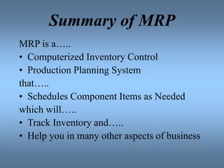 Summary of MRP
MRP is a…..
• Computerized Inventory Control
• Production Planning System
that…..
• Schedules Component Items as Needed
which will…..
• Track Inventory and…..
• Help you in many other aspects of business
 
