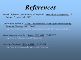 References
Russell, Roberta S., and Bernard W. Taylor III. Operations Management. 3rd
Edition: Prentice Hall, 2000
Grubbstrom, Robert W. Material Requirements Planning and Manufacturing
Resource Planning. 03/12/2002.
http://www.itbp.com/opsmanagement/iebm/material_requirements.htm.
Vormittag Associates, Inc. System 2000 MRP. 03/12/2002.
http://www.vaihome.com/s2000mrp.htm.
Inventory Solutions. What is MRP?. 03/12/2002.
http://www.inventorysolutions.org/def_mrp.htm.
 