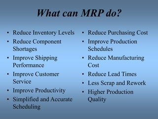 What can MRP do?
• Reduce Inventory Levels
• Reduce Component
Shortages
• Improve Shipping
Performance
• Improve Customer
Service
• Improve Productivity
• Simplified and Accurate
Scheduling
• Reduce Purchasing Cost
• Improve Production
Schedules
• Reduce Manufacturing
Cost
• Reduce Lead Times
• Less Scrap and Rework
• Higher Production
Quality
 