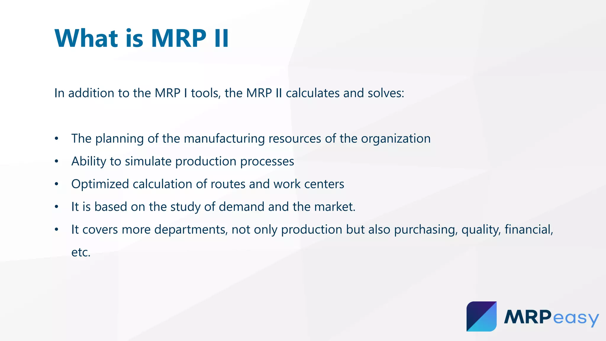 In addition to the MRP I tools, the MRP II calculates and solves:
• The planning of the manufacturing resources of the organization
• Ability to simulate production processes
• Optimized calculation of routes and work centers
• It is based on the study of demand and the market.
• It covers more departments, not only production but also purchasing, quality, financial,
etc.
What is MRP II
 