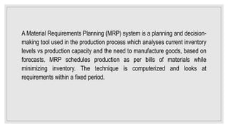 A Material Requirements Planning (MRP) system is a planning and decision-
making tool used in the production process which analyses current inventory
levels vs production capacity and the need to manufacture goods, based on
forecasts. MRP schedules production as per bills of materials while
minimizing inventory. The technique is computerized and looks at
requirements within a fixed period.
 