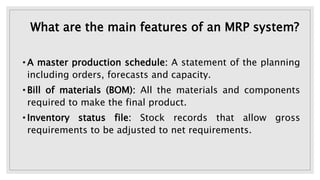 What are the main features of an MRP system?
• A master production schedule: A statement of the planning
including orders, forecasts and capacity.
• Bill of materials (BOM): All the materials and components
required to make the final product.
• Inventory status file: Stock records that allow gross
requirements to be adjusted to net requirements.
 