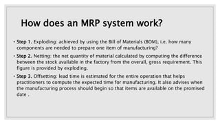How does an MRP system work?
• Step 1. Exploding: achieved by using the Bill of Materials (BOM), i.e. how many
components are needed to prepare one item of manufacturing?
• Step 2. Netting: the net quantity of material calculated by computing the difference
between the stock available in the factory from the overall, gross requirement. This
figure is provided by exploding.
• Step 3. Offsetting: lead time is estimated for the entire operation that helps
practitioners to compute the expected time for manufacturing. It also advises when
the manufacturing process should begin so that items are available on the promised
date .
 