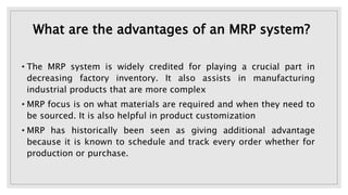 What are the advantages of an MRP system?
• The MRP system is widely credited for playing a crucial part in
decreasing factory inventory. It also assists in manufacturing
industrial products that are more complex
• MRP focus is on what materials are required and when they need to
be sourced. It is also helpful in product customization
• MRP has historically been seen as giving additional advantage
because it is known to schedule and track every order whether for
production or purchase.
 