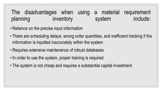The disadvantages when using a material requirement
planning inventory system include:
• Reliance on the precise input information
• There are scheduling delays, wrong order quantities, and inefficient tracking if the
information is inputted inaccurately within the system
• Requires extensive maintenance of robust databases
• In order to use the system, proper training is required
• The system is not cheap and requires a substantial capital investment
 