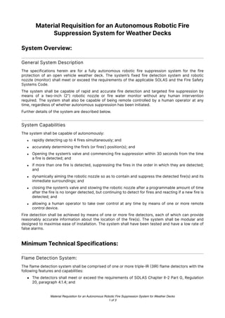 Material Requisition for an Autonomous Robotic Fire
Suppression System for Weather Decks
System Overview:
General System Description
The specifications herein are for a fully autonomous robotic fire suppression system for the fire
protection of an open vehicle weather deck. The system’s fixed fire detection system and robotic
nozzle (monitor) shall meet or exceed the requirements of the applicable SOLAS and the Fire Safety
Systems Code.
The system shall be capable of rapid and accurate fire detection and targeted fire suppression by
means of a two-inch
(
2”) robotic nozzle or fire water monitor without any human intervention
required. The system shall also be capable of being remote controlled by a human operator at any
time, regardless of whether autonomous suppression has been initiated.
Further details of the system are described below.
System Capabilities
The system shall be capable of autonomously:
• rapidly detecting up to 4 fires simultaneously; and
• accurately determining the fire’s (or fires’) position(s); and
• Opening the system’s valve and commencing fire suppression within 30 seconds from the time
a fire is detected; and
• if more than one fire is detected, suppressing the fires in the order in which they are detected;
and
• dynamically aiming the robotic nozzle so as to contain and suppress the detected fire(s) and its
immediate surroundings; and
• closing the system’s valve and stowing the robotic nozzle after a programmable amount of time
after the fire is no longer detected, but continuing to detect for fires and reacting if a new fire is
detected; and
• allowing a human operator to take over control at any time by means of one or more remote
control device.
Fire detection shall be achieved by means of one or more fire detectors, each of which can provide
reasonably accurate information about the location of the fire(s). The system shall be modular and
designed to maximise ease of installation. The system shall have been tested and have a low rate of
false alarms.
Minimum Technical Specifications:
Flame Detection System:
The flame detection system shall be comprised of one or more triple-IR
(
3IR
)
flame detectors with the
following features and capabilities:
• The detectors shall meet or exceed the requirements of SOLAS Chapter II
-
2 Part G, Regulation
20, paragraph 4.1.4; and
Material Requisition for an Autonomous Robotic Fire Suppression System for Weather Decks
of
1 3
 