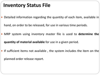Inventory Status File
 Detailed information regarding the quantity of each item, available in
hand, on order to be released, for use in various time periods.
 MRP system using inventory master file is used to determine the
quantity of material available for use in a given period.
 If sufficient items not available , the system includes the item on the
planned order release report.
 